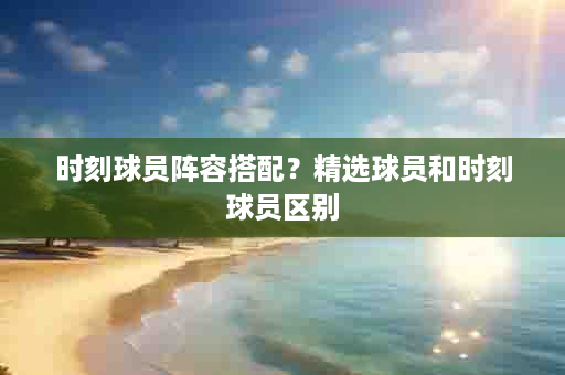 时刻球员阵容搭配？精选球员和时刻球员区别