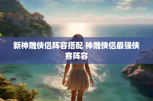 新神雕侠侣阵容搭配 神雕侠侣最强侠客阵容