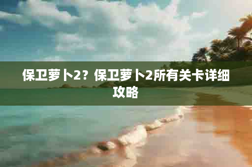 保卫萝卜2？保卫萝卜2所有关卡详细攻略