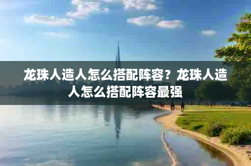 龙珠人造人怎么搭配阵容？龙珠人造人怎么搭配阵容最强
