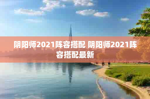 阴阳师2021阵容搭配 阴阳师2021阵容搭配最新