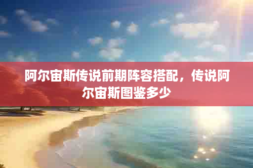 阿尔宙斯传说前期阵容搭配，传说阿尔宙斯图鉴多少