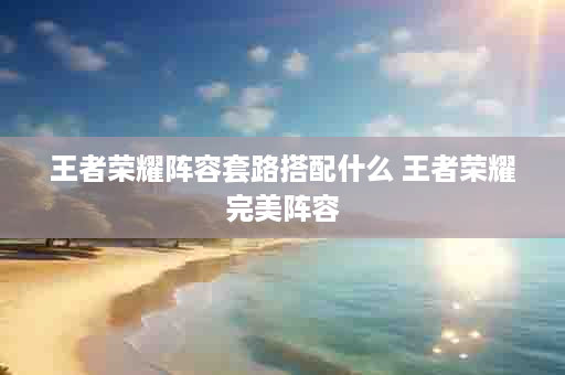 王者荣耀阵容套路搭配什么 王者荣耀完美阵容