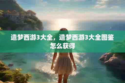 造梦西游3大全，造梦西游3大全图鉴怎么获得