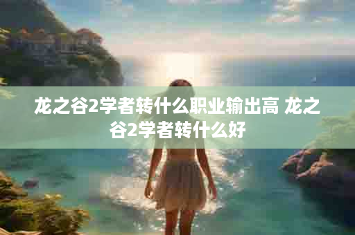 龙之谷2学者转什么职业输出高 龙之谷2学者转什么好