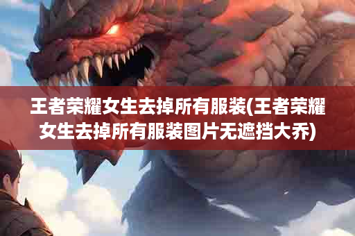 王者荣耀女生去掉所有服装(王者荣耀女生去掉所有服装图片无遮挡大乔)