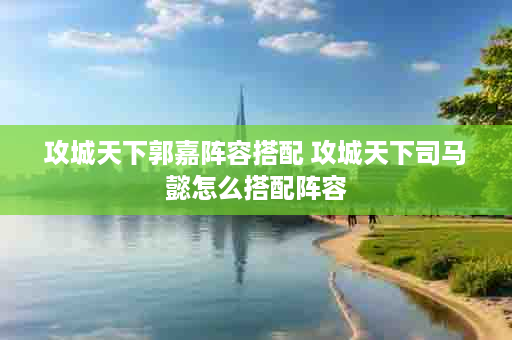 攻城天下郭嘉阵容搭配 攻城天下司马懿怎么搭配阵容