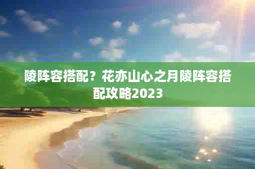 陵阵容搭配？花亦山心之月陵阵容搭配攻略2023