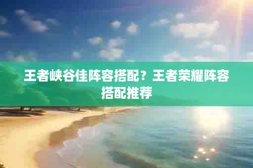 王者峡谷佳阵容搭配？王者荣耀阵容搭配推荐