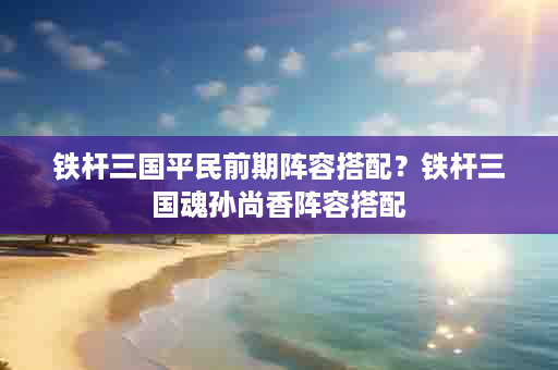 铁杆三国平民前期阵容搭配？铁杆三国魂孙尚香阵容搭配