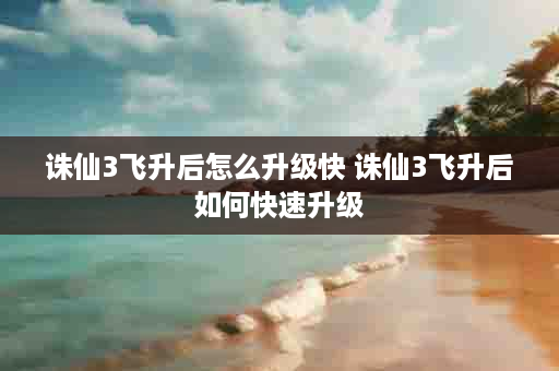 诛仙3飞升后怎么升级快 诛仙3飞升后如何快速升级