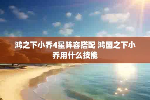 鸿之下小乔4星阵容搭配 鸿图之下小乔用什么技能