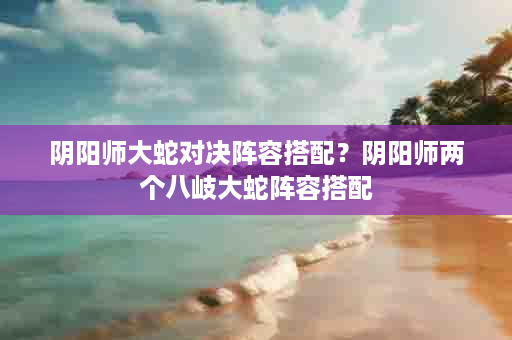 阴阳师大蛇对决阵容搭配？阴阳师两个八岐大蛇阵容搭配