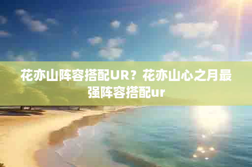 花亦山阵容搭配UR？花亦山心之月最强阵容搭配ur