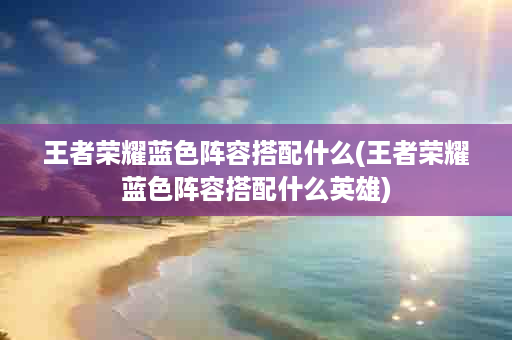 王者荣耀蓝色阵容搭配什么(王者荣耀蓝色阵容搭配什么英雄)