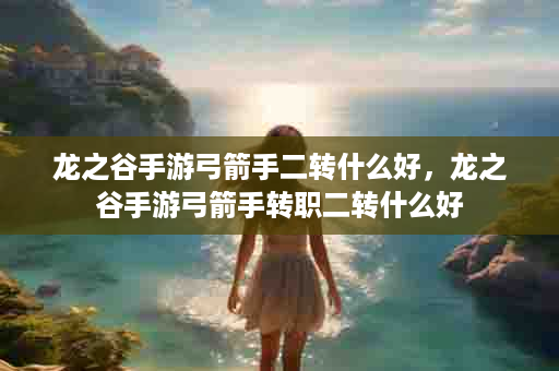 龙之谷手游弓箭手二转什么好，龙之谷手游弓箭手转职二转什么好