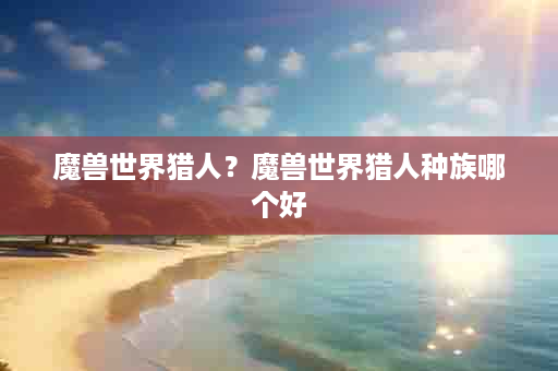 魔兽世界猎人？魔兽世界猎人种族哪个好