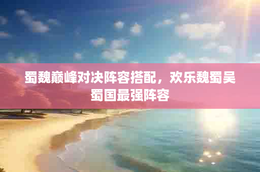 蜀魏巅峰对决阵容搭配，欢乐魏蜀吴蜀国最强阵容