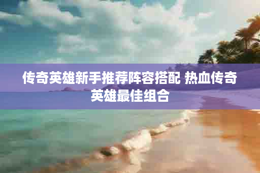 传奇英雄新手推荐阵容搭配 热血传奇英雄最佳组合