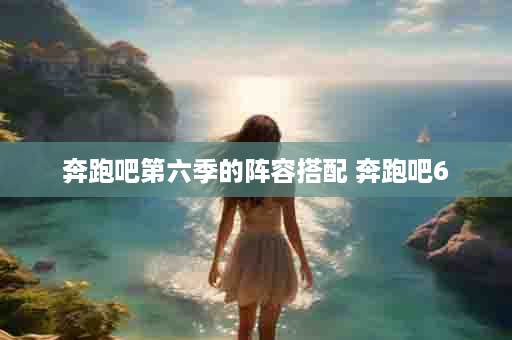 奔跑吧第六季的阵容搭配 奔跑吧6