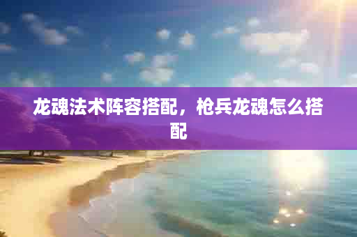 龙魂法术阵容搭配，枪兵龙魂怎么搭配
