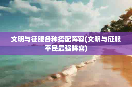 文明与征服各种搭配阵容(文明与征服平民最强阵容)