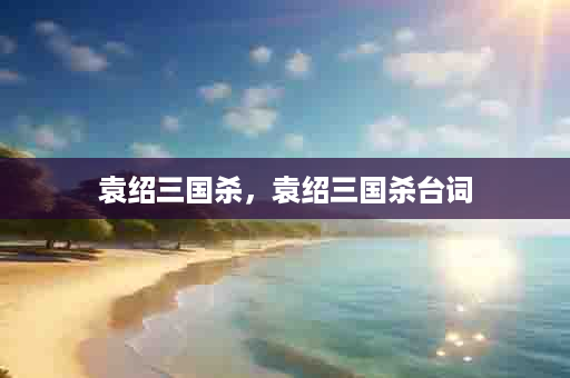 袁绍三国杀，袁绍三国杀台词