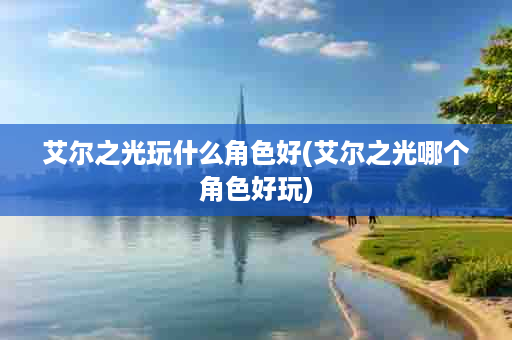 艾尔之光玩什么角色好(艾尔之光哪个角色好玩)