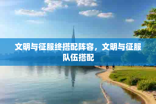 文明与征服终搭配阵容，文明与征服队伍搭配