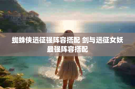 蜘蛛侠远征强阵容搭配 剑与远征女妖最强阵容搭配