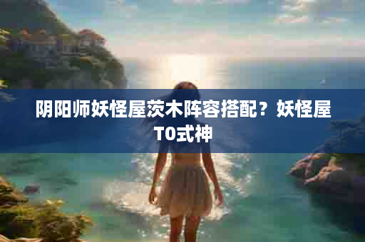 阴阳师妖怪屋茨木阵容搭配？妖怪屋T0式神