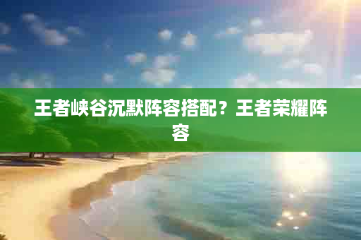 王者峡谷沉默阵容搭配？王者荣耀阵容