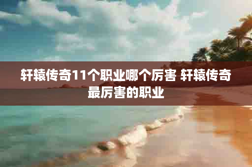 轩辕传奇11个职业哪个厉害 轩辕传奇最厉害的职业