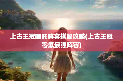 上古王冠哪吒阵容搭配攻略(上古王冠零氪最强阵容)