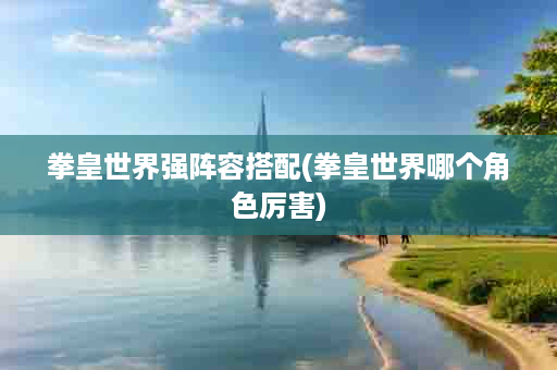 拳皇世界强阵容搭配(拳皇世界哪个角色厉害)