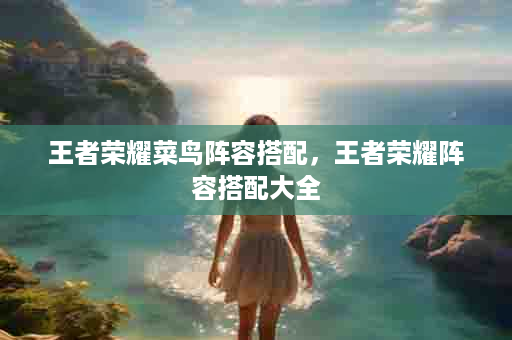 王者荣耀菜鸟阵容搭配，王者荣耀阵容搭配大全
