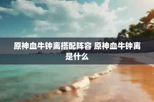 原神血牛钟离搭配阵容 原神血牛钟离是什么