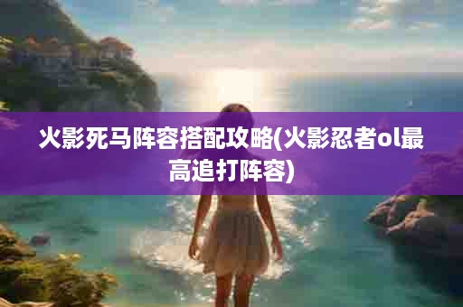 火影死马阵容搭配攻略(火影忍者ol最高追打阵容)