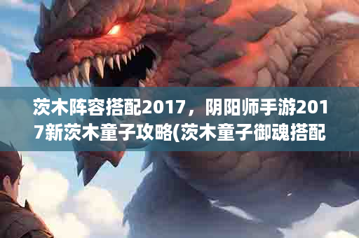 茨木阵容搭配2017，阴阳师手游2017新茨木童子攻略(茨木童子御魂搭配2023)