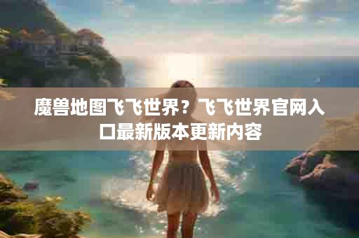 魔兽地图飞飞世界？飞飞世界官网入口最新版本更新内容