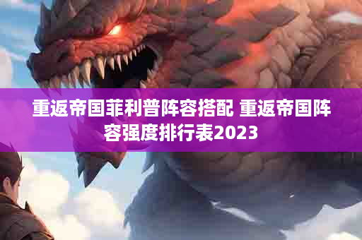 重返帝国菲利普阵容搭配 重返帝国阵容强度排行表2023