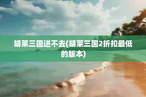 胡莱三国进不去(胡莱三国2折扣最低的版本)