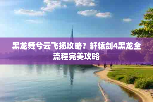 黑龙舞兮云飞扬攻略？轩辕剑4黑龙全流程完美攻略