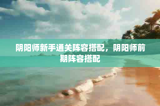 阴阳师新手通关阵容搭配，阴阳师前期阵容搭配