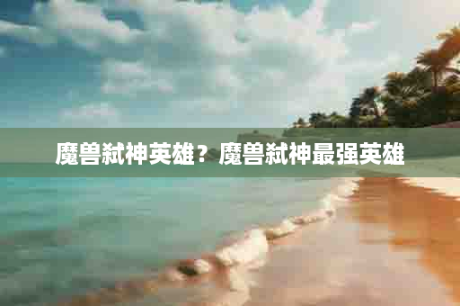 魔兽弑神英雄？魔兽弑神最强英雄