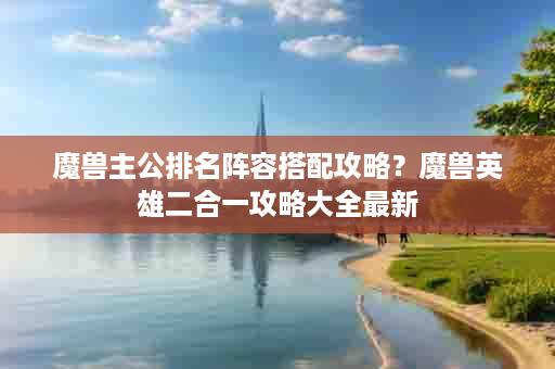 魔兽主公排名阵容搭配攻略？魔兽英雄二合一攻略大全最新