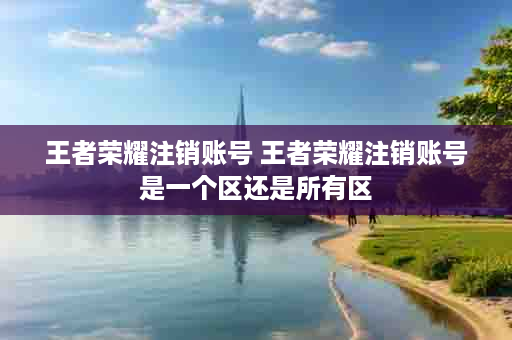 王者荣耀注销账号 王者荣耀注销账号是一个区还是所有区