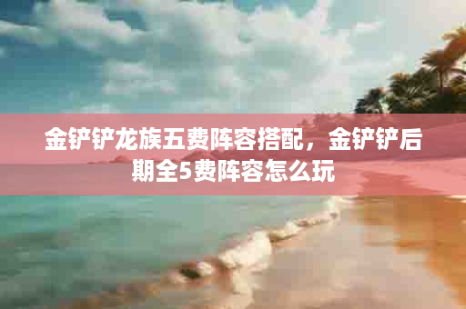 金铲铲龙族五费阵容搭配，金铲铲后期全5费阵容怎么玩