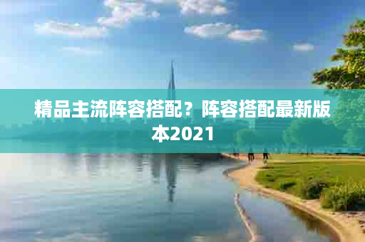 精品主流阵容搭配？阵容搭配最新版本2021
