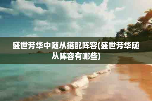 盛世芳华中随从搭配阵容(盛世芳华随从阵容有哪些)